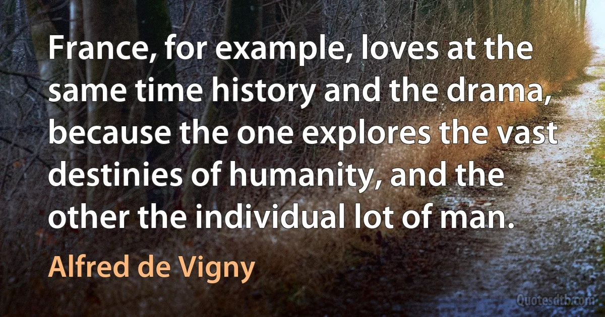 France, for example, loves at the same time history and the drama, because the one explores the vast destinies of humanity, and the other the individual lot of man. (Alfred de Vigny)