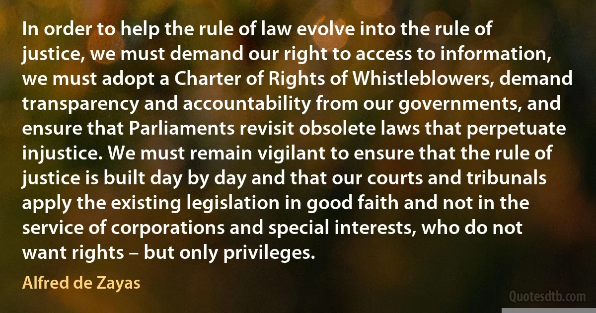 In order to help the rule of law evolve into the rule of justice, we must demand our right to access to information, we must adopt a Charter of Rights of Whistleblowers, demand transparency and accountability from our governments, and ensure that Parliaments revisit obsolete laws that perpetuate injustice. We must remain vigilant to ensure that the rule of justice is built day by day and that our courts and tribunals apply the existing legislation in good faith and not in the service of corporations and special interests, who do not want rights – but only privileges. (Alfred de Zayas)