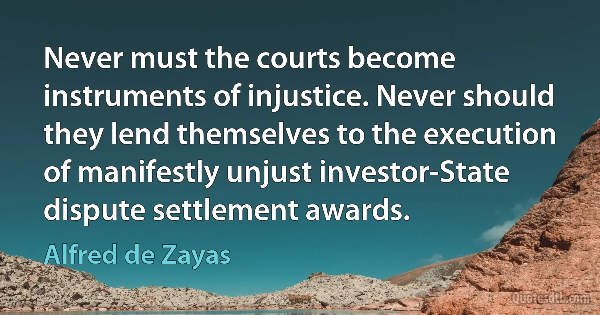 Never must the courts become instruments of injustice. Never should they lend themselves to the execution of manifestly unjust investor-State dispute settlement awards. (Alfred de Zayas)