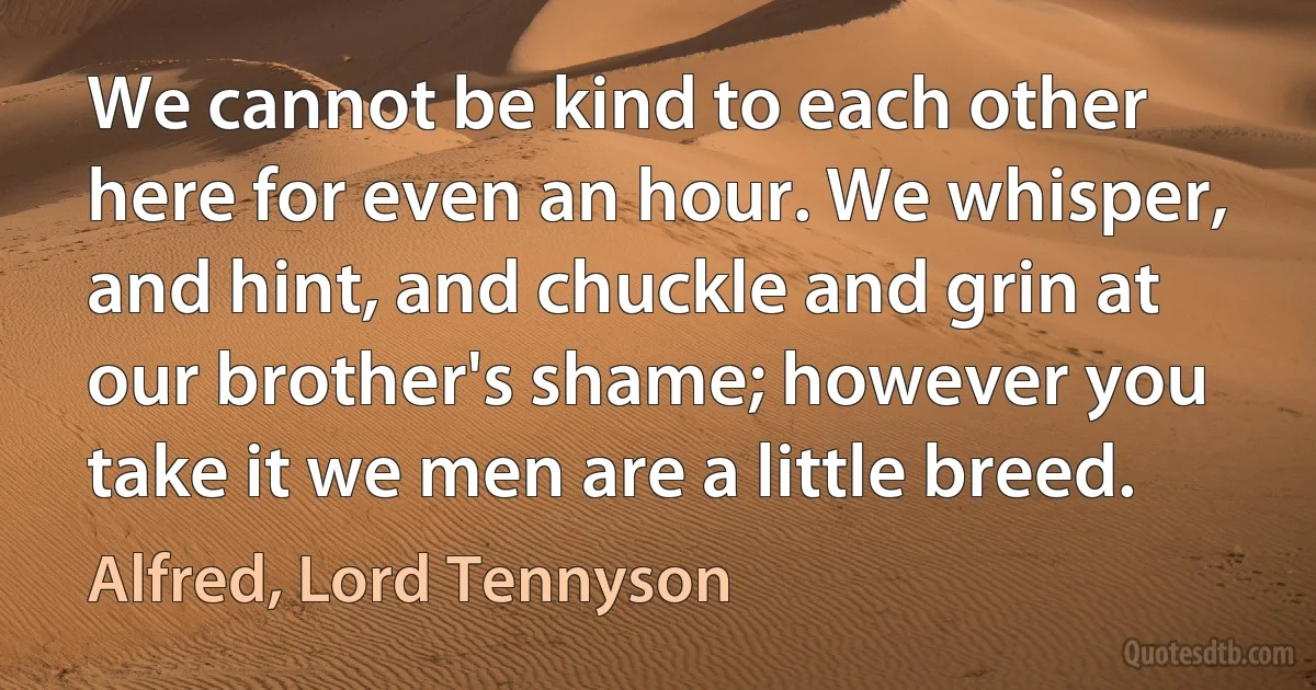 We cannot be kind to each other here for even an hour. We whisper, and hint, and chuckle and grin at our brother's shame; however you take it we men are a little breed. (Alfred, Lord Tennyson)