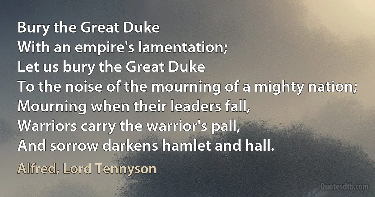 Bury the Great Duke
With an empire's lamentation;
Let us bury the Great Duke
To the noise of the mourning of a mighty nation;
Mourning when their leaders fall,
Warriors carry the warrior's pall,
And sorrow darkens hamlet and hall. (Alfred, Lord Tennyson)