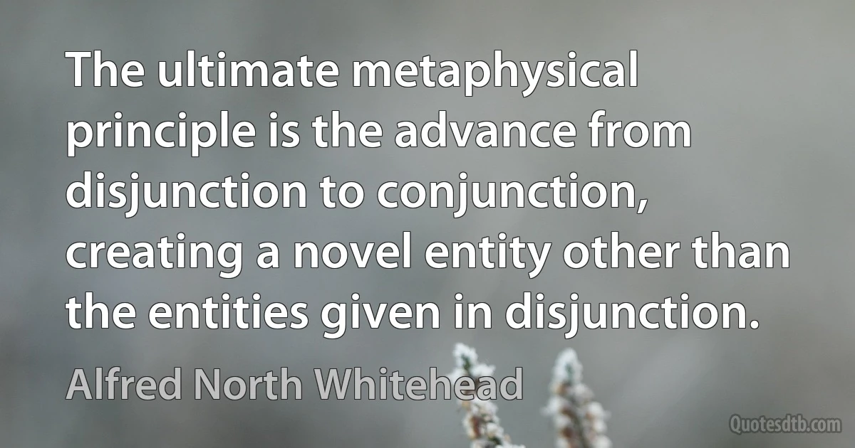 The ultimate metaphysical principle is the advance from disjunction to conjunction, creating a novel entity other than the entities given in disjunction. (Alfred North Whitehead)