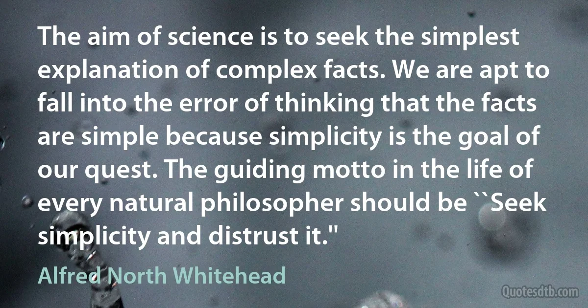 The aim of science is to seek the simplest explanation of complex facts. We are apt to fall into the error of thinking that the facts are simple because simplicity is the goal of our quest. The guiding motto in the life of every natural philosopher should be ``Seek simplicity and distrust it.'' (Alfred North Whitehead)