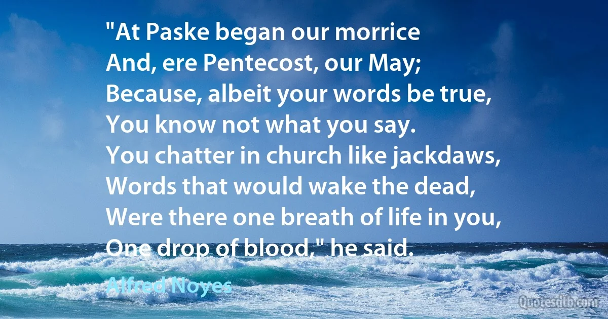 "At Paske began our morrice
And, ere Pentecost, our May;
Because, albeit your words be true,
You know not what you say.
You chatter in church like jackdaws,
Words that would wake the dead,
Were there one breath of life in you,
One drop of blood," he said. (Alfred Noyes)