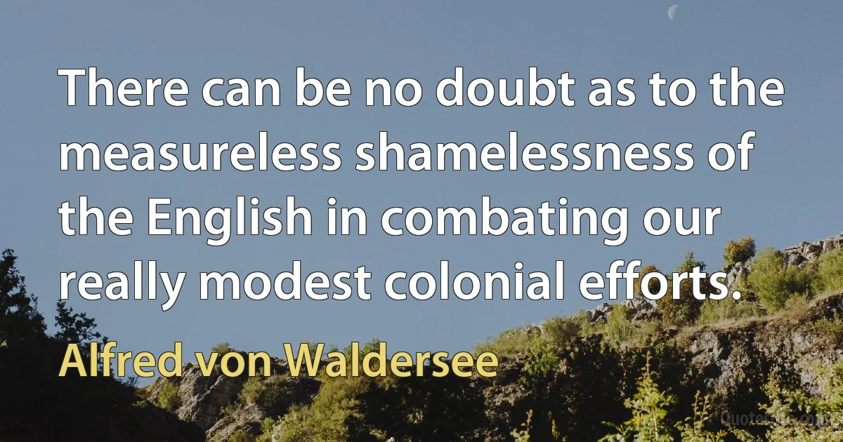 There can be no doubt as to the measureless shamelessness of the English in combating our really modest colonial efforts. (Alfred von Waldersee)