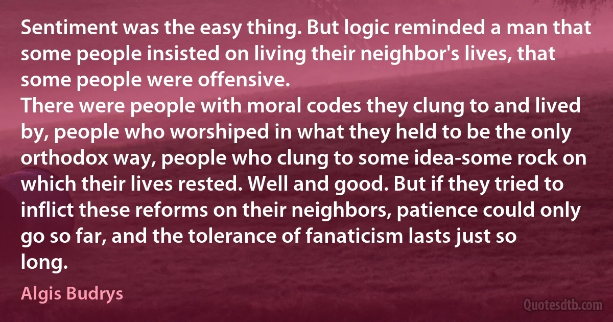 Sentiment was the easy thing. But logic reminded a man that some people insisted on living their neighbor's lives, that some people were offensive.
There were people with moral codes they clung to and lived by, people who worshiped in what they held to be the only orthodox way, people who clung to some idea-some rock on which their lives rested. Well and good. But if they tried to inflict these reforms on their neighbors, patience could only go so far, and the tolerance of fanaticism lasts just so long. (Algis Budrys)