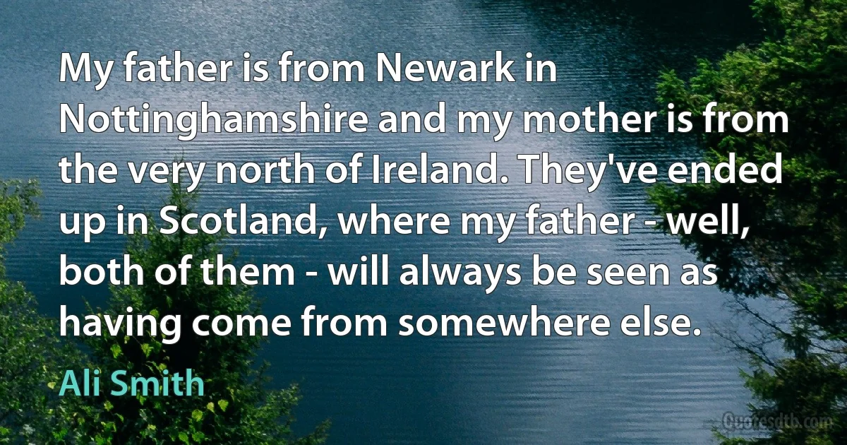 My father is from Newark in Nottinghamshire and my mother is from the very north of Ireland. They've ended up in Scotland, where my father - well, both of them - will always be seen as having come from somewhere else. (Ali Smith)