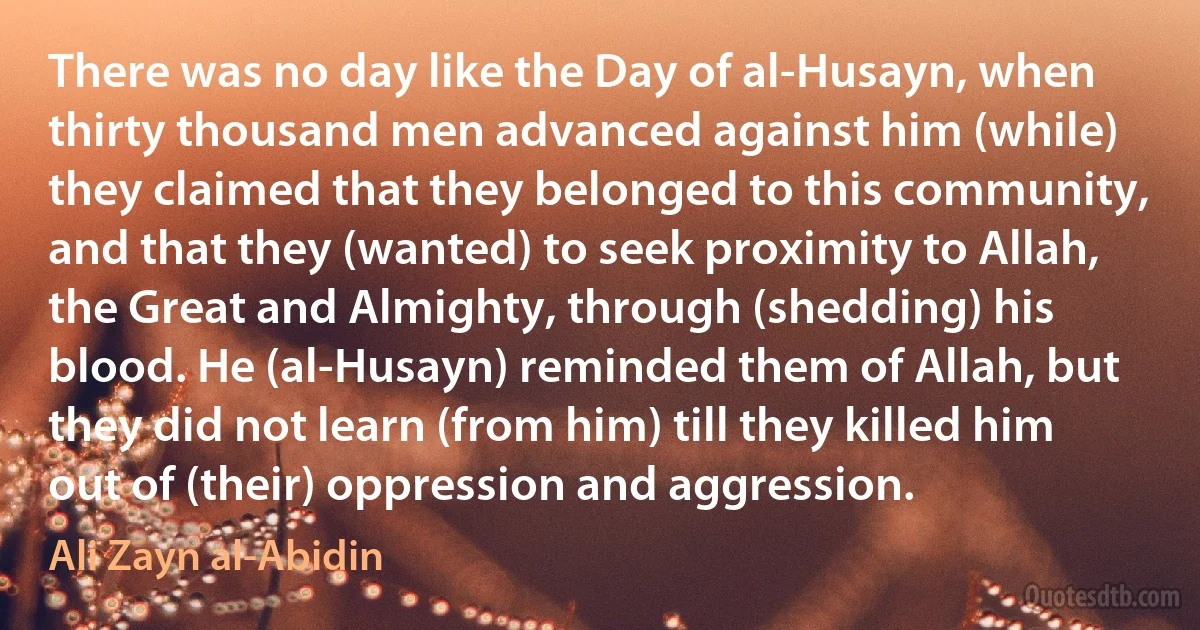 There was no day like the Day of al-Husayn, when thirty thousand men advanced against him (while) they claimed that they belonged to this community, and that they (wanted) to seek proximity to Allah, the Great and Almighty, through (shedding) his blood. He (al-Husayn) reminded them of Allah, but they did not learn (from him) till they killed him out of (their) oppression and aggression. (Ali Zayn al-Abidin)