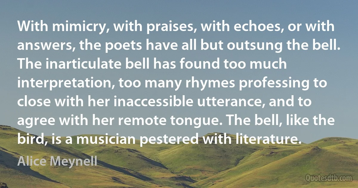 With mimicry, with praises, with echoes, or with answers, the poets have all but outsung the bell. The inarticulate bell has found too much interpretation, too many rhymes professing to close with her inaccessible utterance, and to agree with her remote tongue. The bell, like the bird, is a musician pestered with literature. (Alice Meynell)