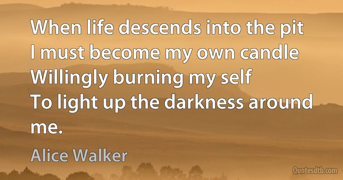 When life descends into the pit
I must become my own candle
Willingly burning my self
To light up the darkness around me. (Alice Walker)