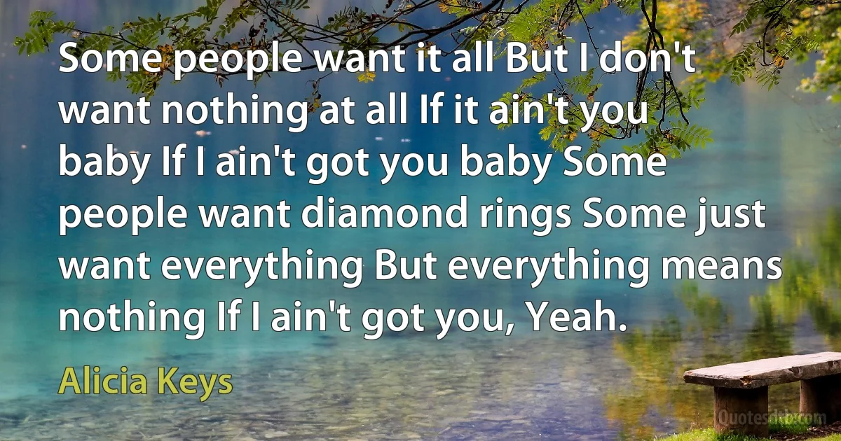 Some people want it all But I don't want nothing at all If it ain't you baby If I ain't got you baby Some people want diamond rings Some just want everything But everything means nothing If I ain't got you, Yeah. (Alicia Keys)