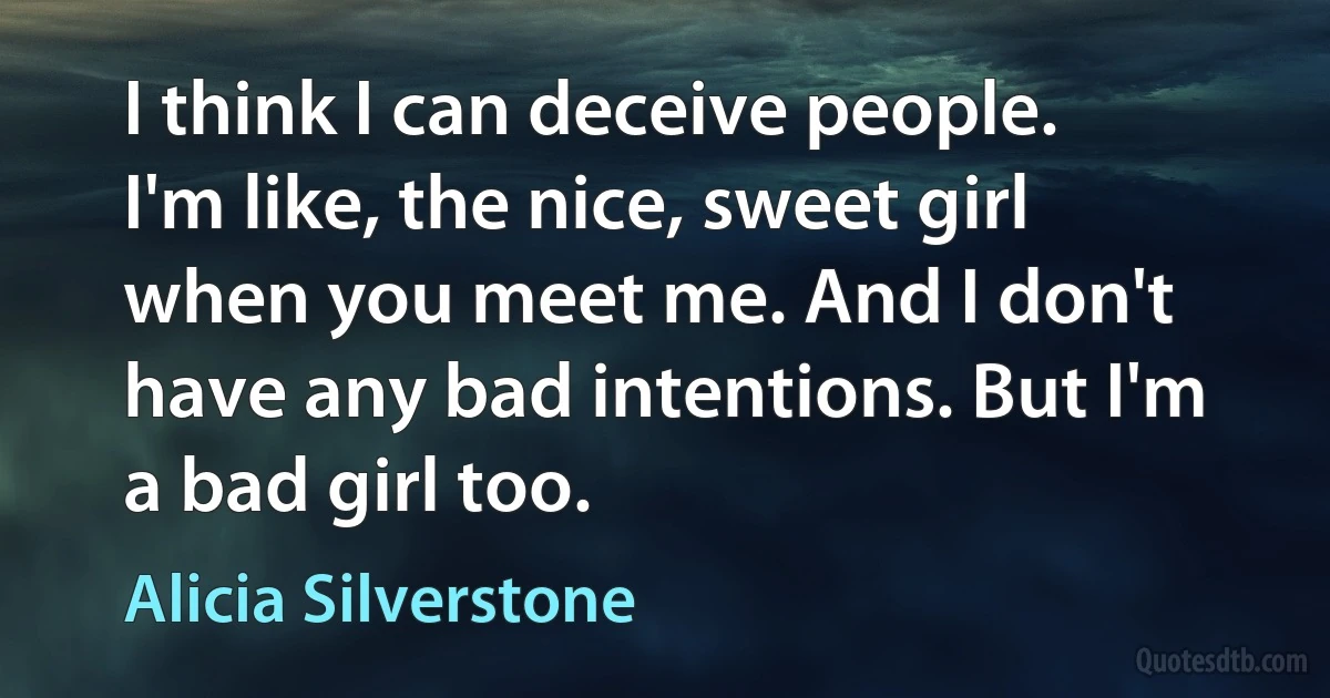 I think I can deceive people. I'm like, the nice, sweet girl when you meet me. And I don't have any bad intentions. But I'm a bad girl too. (Alicia Silverstone)