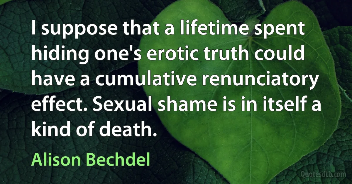 I suppose that a lifetime spent hiding one's erotic truth could have a cumulative renunciatory effect. Sexual shame is in itself a kind of death. (Alison Bechdel)