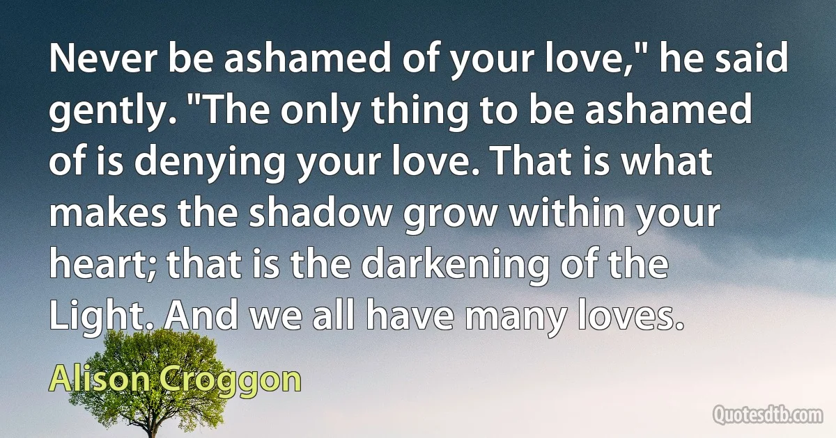 Never be ashamed of your love," he said gently. "The only thing to be ashamed of is denying your love. That is what makes the shadow grow within your heart; that is the darkening of the Light. And we all have many loves. (Alison Croggon)