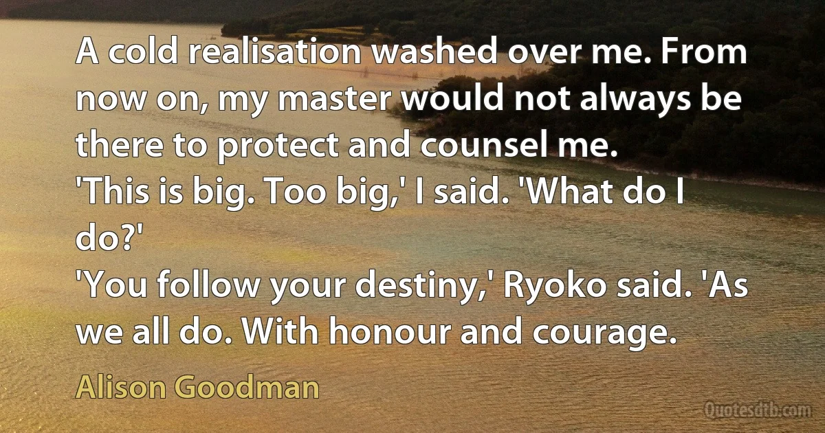 A cold realisation washed over me. From now on, my master would not always be there to protect and counsel me.
'This is big. Too big,' I said. 'What do I do?'
'You follow your destiny,' Ryoko said. 'As we all do. With honour and courage. (Alison Goodman)