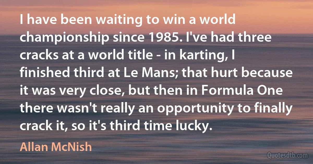 I have been waiting to win a world championship since 1985. I've had three cracks at a world title - in karting, I finished third at Le Mans; that hurt because it was very close, but then in Formula One there wasn't really an opportunity to finally crack it, so it's third time lucky. (Allan McNish)