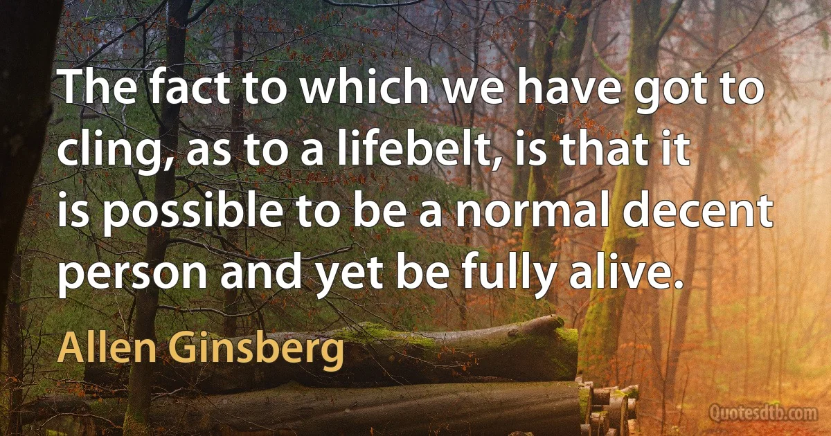 The fact to which we have got to cling, as to a lifebelt, is that it is possible to be a normal decent person and yet be fully alive. (Allen Ginsberg)