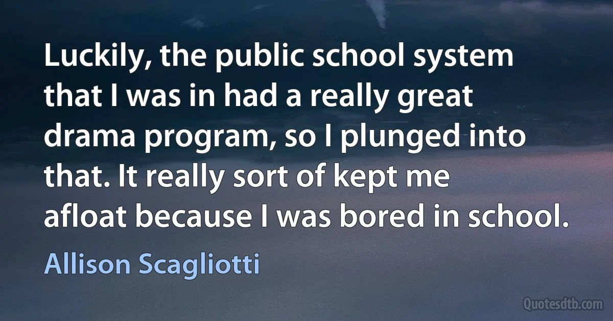 Luckily, the public school system that I was in had a really great drama program, so I plunged into that. It really sort of kept me afloat because I was bored in school. (Allison Scagliotti)