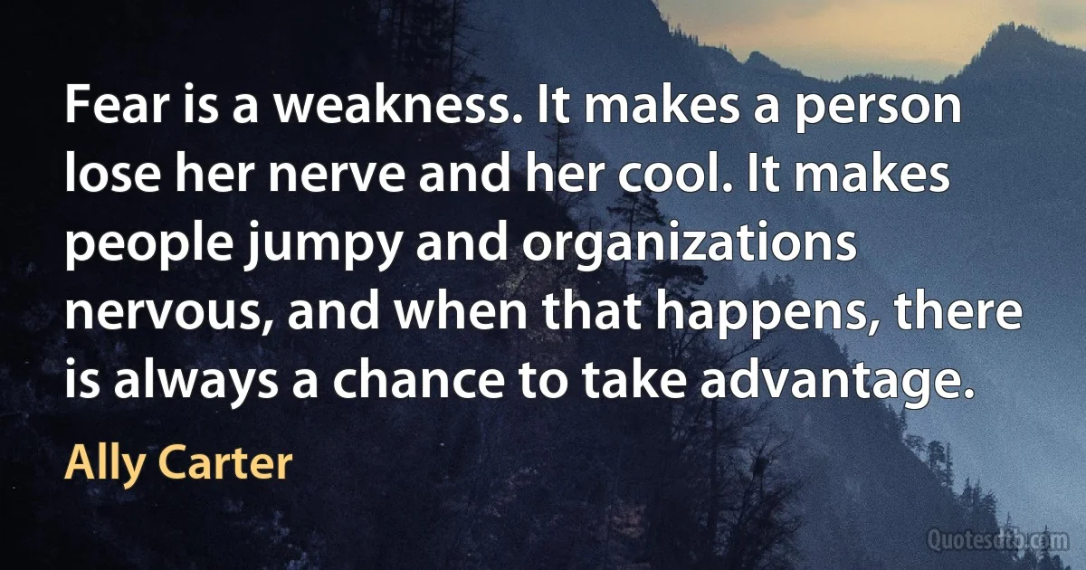 Fear is a weakness. It makes a person lose her nerve and her cool. It makes people jumpy and organizations nervous, and when that happens, there is always a chance to take advantage. (Ally Carter)