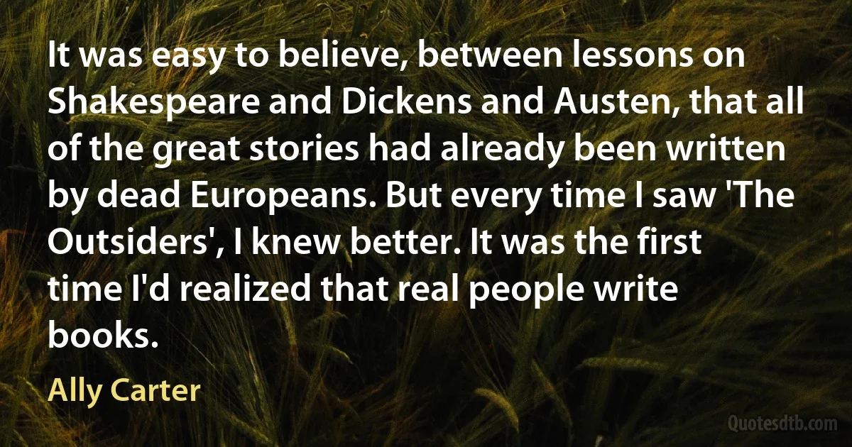 It was easy to believe, between lessons on Shakespeare and Dickens and Austen, that all of the great stories had already been written by dead Europeans. But every time I saw 'The Outsiders', I knew better. It was the first time I'd realized that real people write books. (Ally Carter)