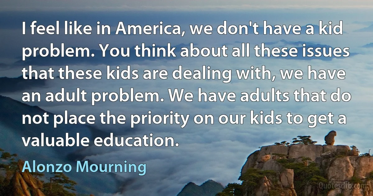 I feel like in America, we don't have a kid problem. You think about all these issues that these kids are dealing with, we have an adult problem. We have adults that do not place the priority on our kids to get a valuable education. (Alonzo Mourning)