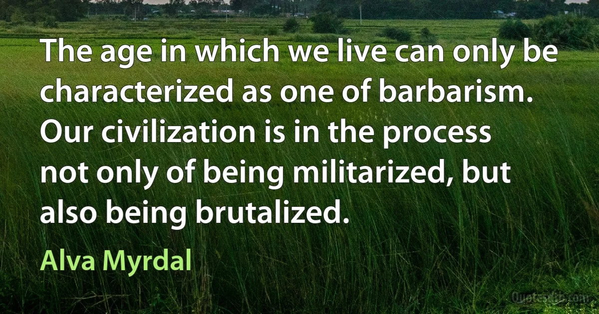 The age in which we live can only be characterized as one of barbarism. Our civilization is in the process not only of being militarized, but also being brutalized. (Alva Myrdal)