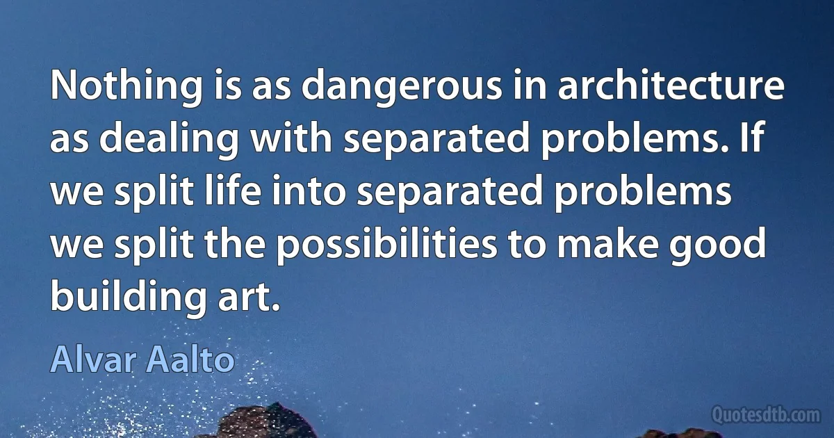 Nothing is as dangerous in architecture as dealing with separated problems. If we split life into separated problems we split the possibilities to make good building art. (Alvar Aalto)