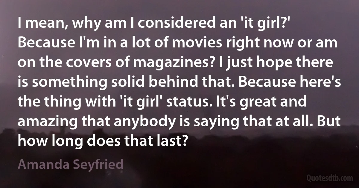 I mean, why am I considered an 'it girl?' Because I'm in a lot of movies right now or am on the covers of magazines? I just hope there is something solid behind that. Because here's the thing with 'it girl' status. It's great and amazing that anybody is saying that at all. But how long does that last? (Amanda Seyfried)