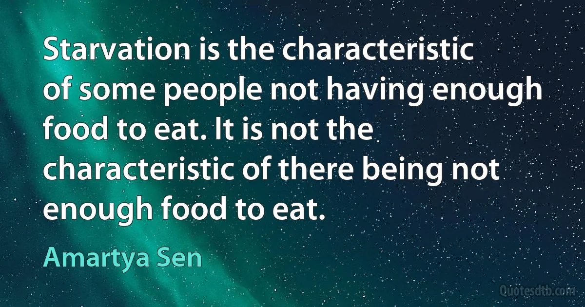 Starvation is the characteristic of some people not having enough food to eat. It is not the characteristic of there being not enough food to eat. (Amartya Sen)