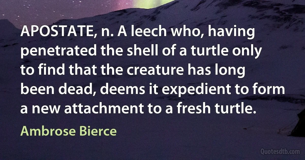 APOSTATE, n. A leech who, having penetrated the shell of a turtle only to find that the creature has long been dead, deems it expedient to form a new attachment to a fresh turtle. (Ambrose Bierce)