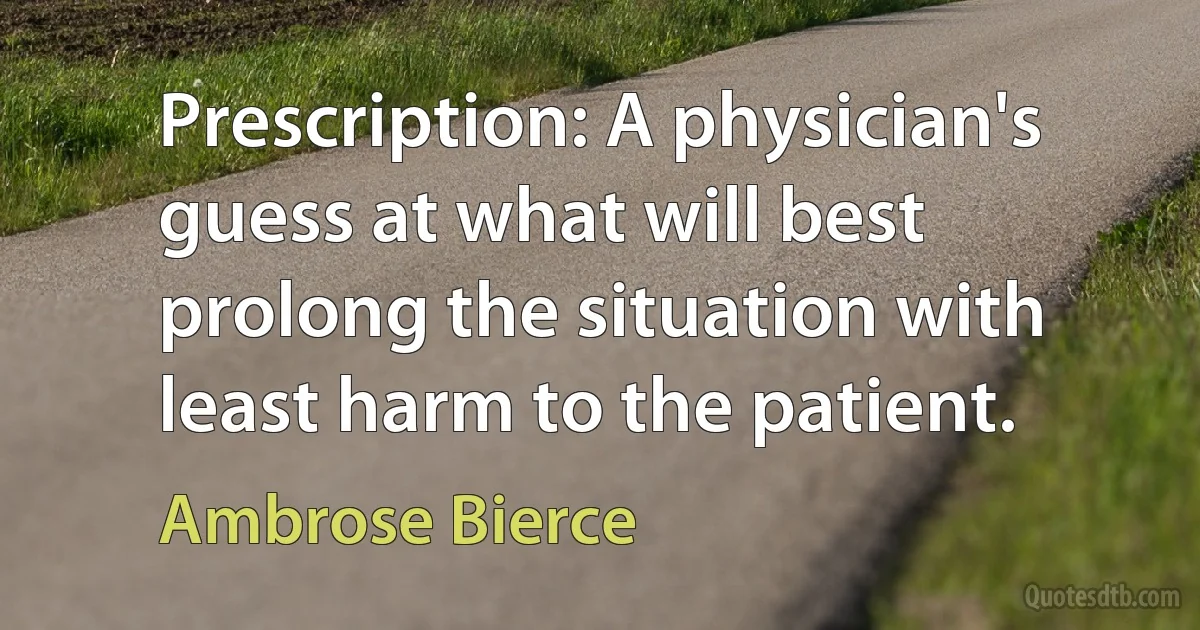 Prescription: A physician's guess at what will best prolong the situation with least harm to the patient. (Ambrose Bierce)