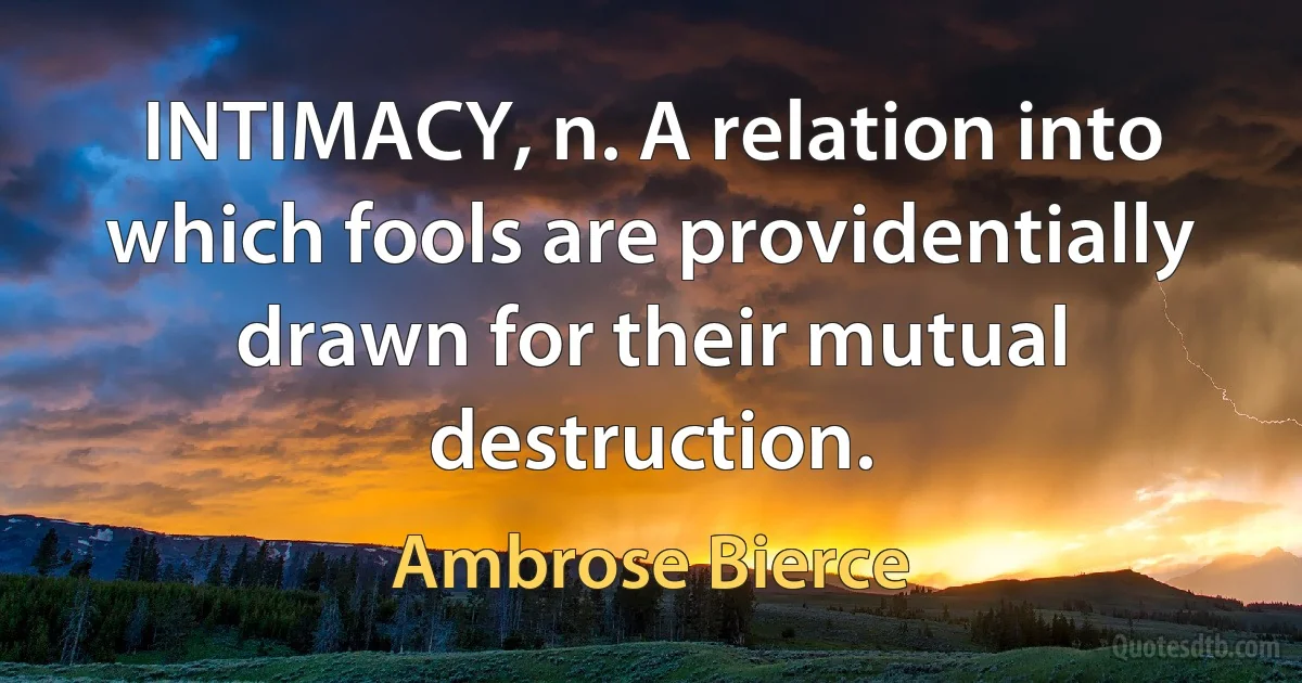 INTIMACY, n. A relation into which fools are providentially drawn for their mutual destruction. (Ambrose Bierce)