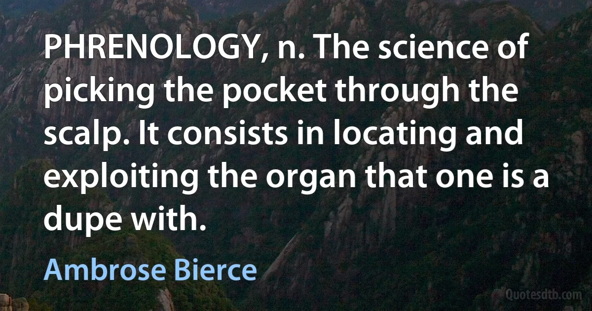 PHRENOLOGY, n. The science of picking the pocket through the scalp. It consists in locating and exploiting the organ that one is a dupe with. (Ambrose Bierce)