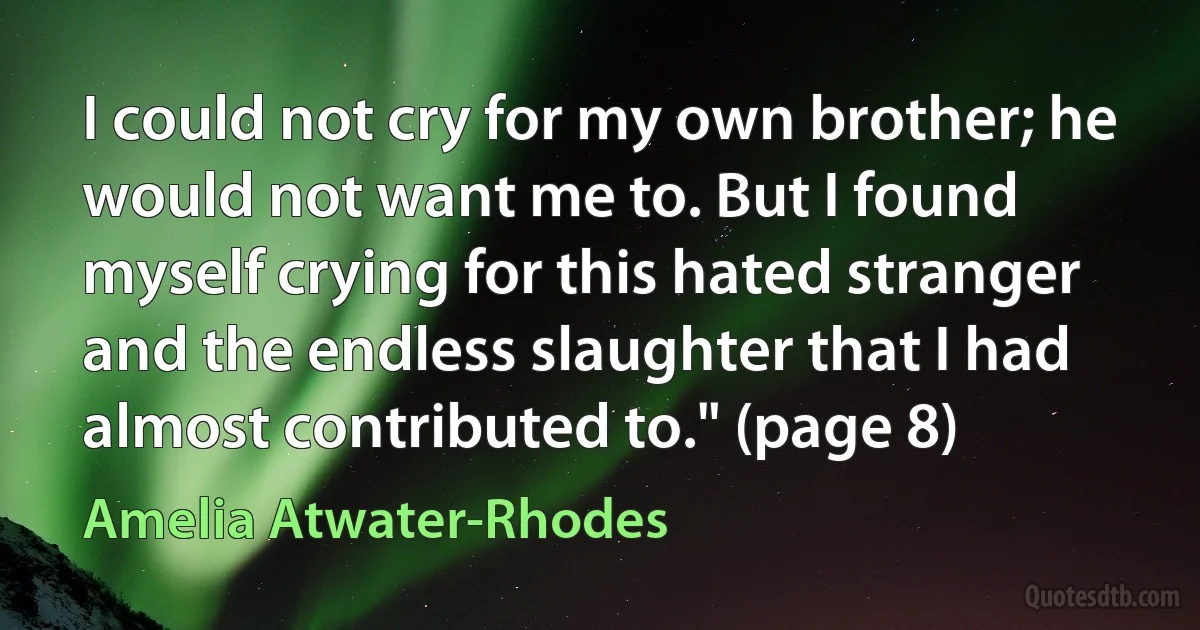 I could not cry for my own brother; he would not want me to. But I found myself crying for this hated stranger and the endless slaughter that I had almost contributed to." (page 8) (Amelia Atwater-Rhodes)