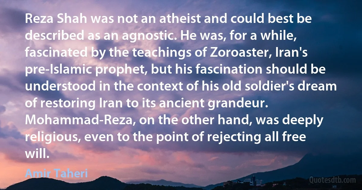 Reza Shah was not an atheist and could best be described as an agnostic. He was, for a while, fascinated by the teachings of Zoroaster, Iran's pre-Islamic prophet, but his fascination should be understood in the context of his old soldier's dream of restoring Iran to its ancient grandeur. Mohammad-Reza, on the other hand, was deeply religious, even to the point of rejecting all free will. (Amir Taheri)