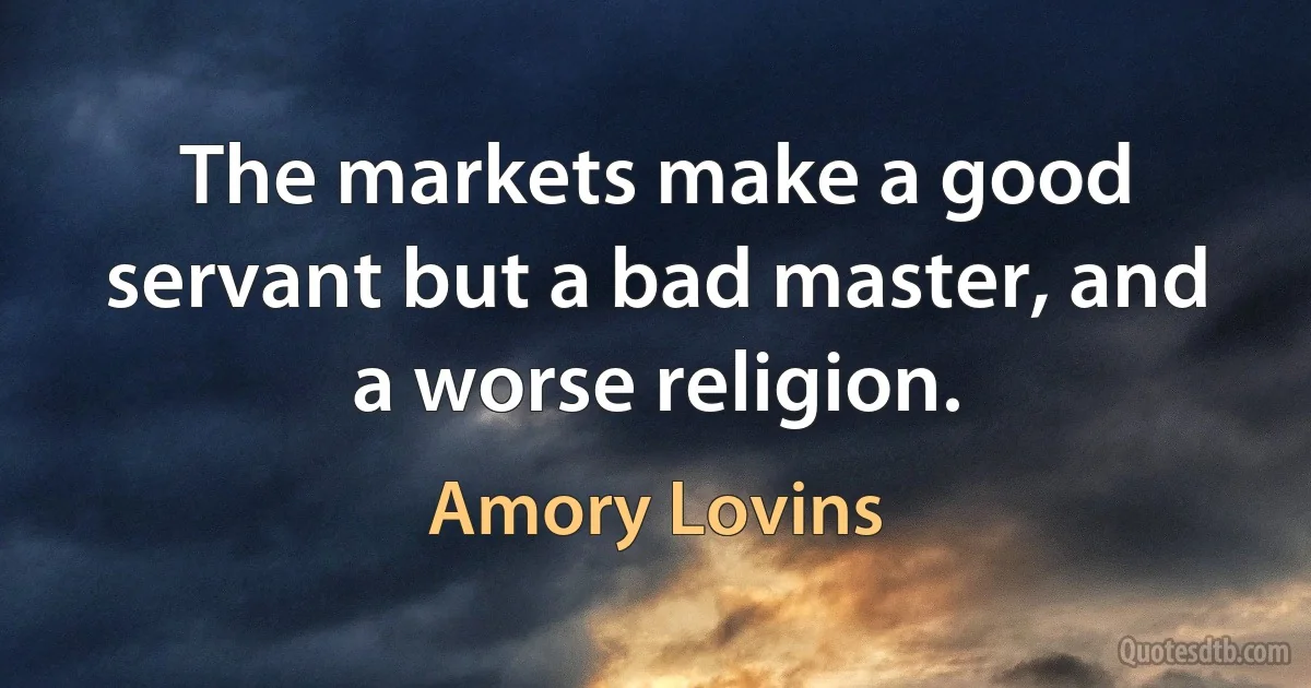 The markets make a good servant but a bad master, and a worse religion. (Amory Lovins)