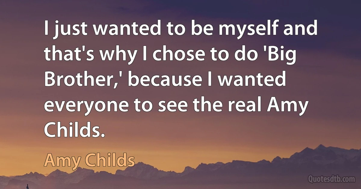 I just wanted to be myself and that's why I chose to do 'Big Brother,' because I wanted everyone to see the real Amy Childs. (Amy Childs)