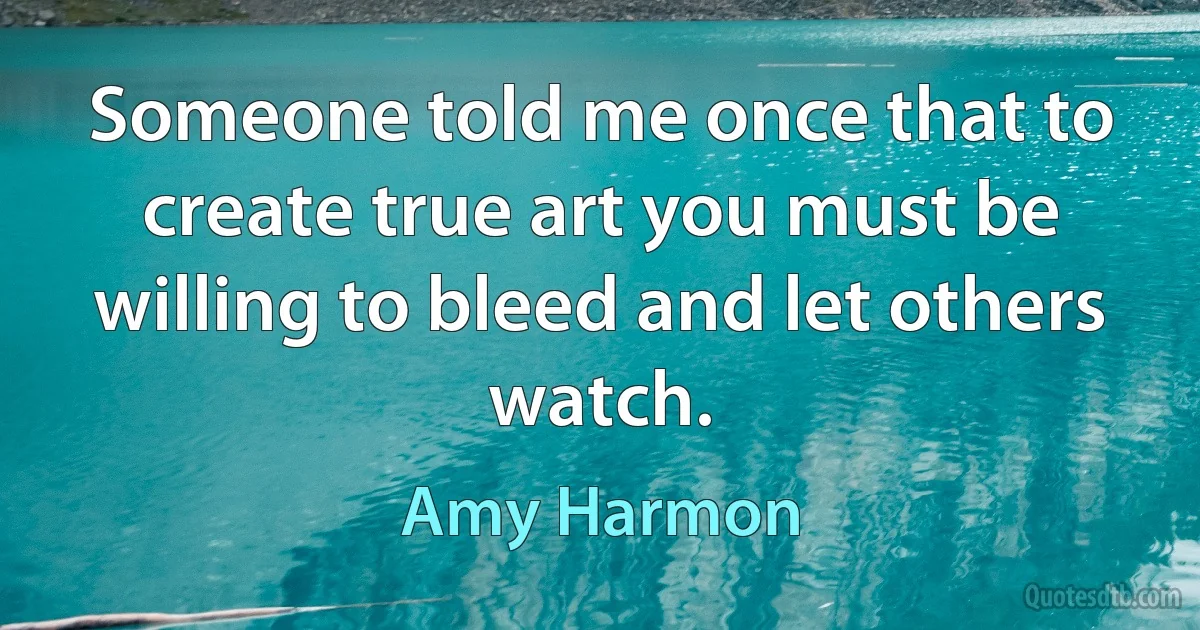 Someone told me once that to create true art you must be willing to bleed and let others watch. (Amy Harmon)