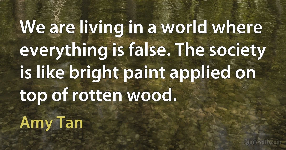 We are living in a world where everything is false. The society is like bright paint applied on top of rotten wood. (Amy Tan)