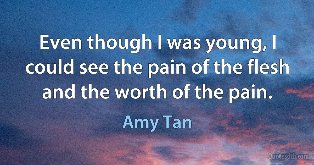 Even though I was young, I could see the pain of the flesh and the worth of the pain. (Amy Tan)