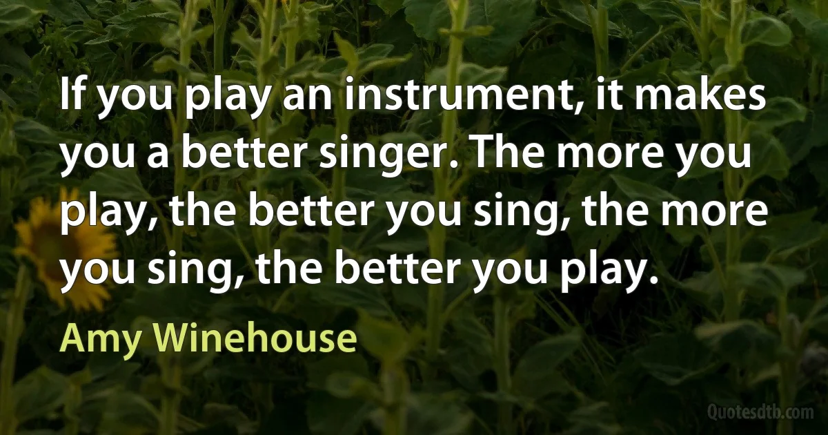 If you play an instrument, it makes you a better singer. The more you play, the better you sing, the more you sing, the better you play. (Amy Winehouse)