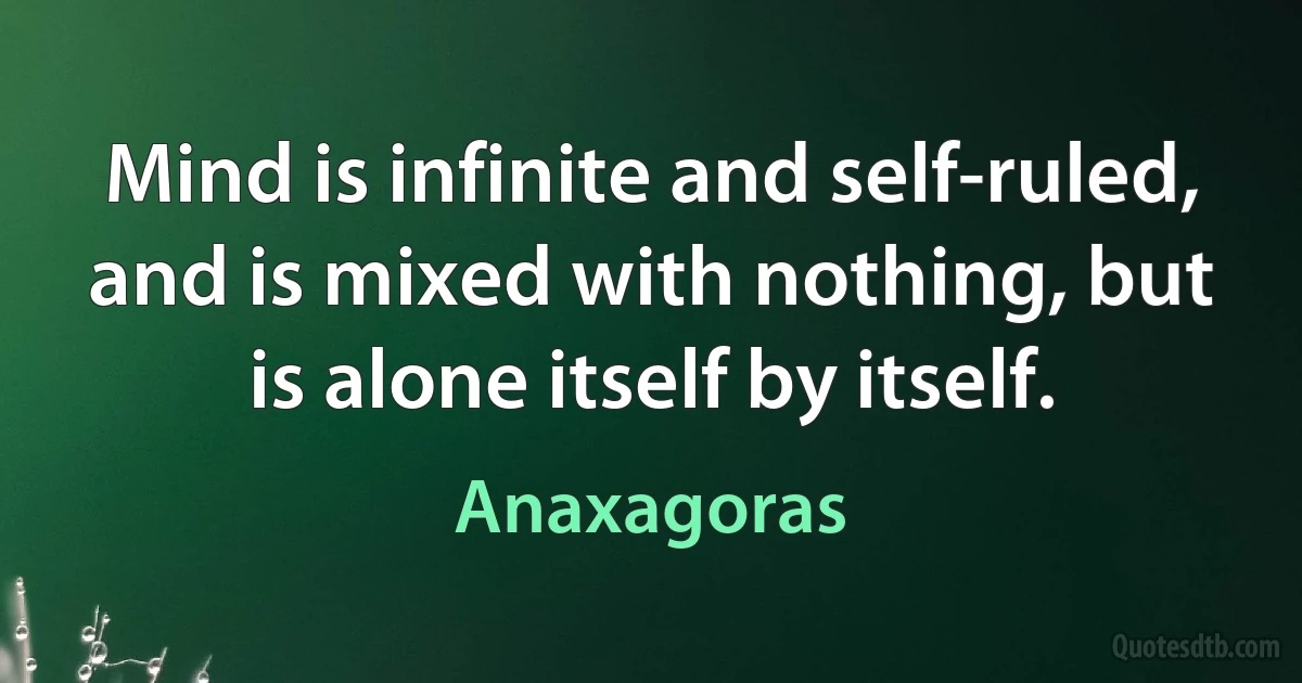 Mind is infinite and self-ruled, and is mixed with nothing, but is alone itself by itself. (Anaxagoras)