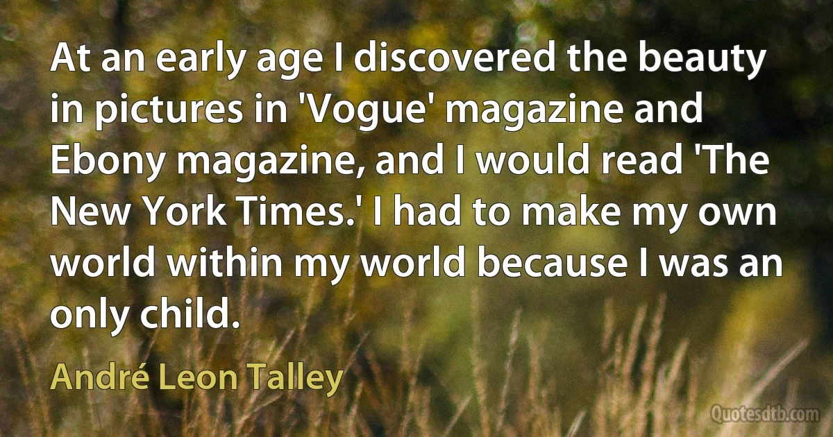 At an early age I discovered the beauty in pictures in 'Vogue' magazine and Ebony magazine, and I would read 'The New York Times.' I had to make my own world within my world because I was an only child. (André Leon Talley)