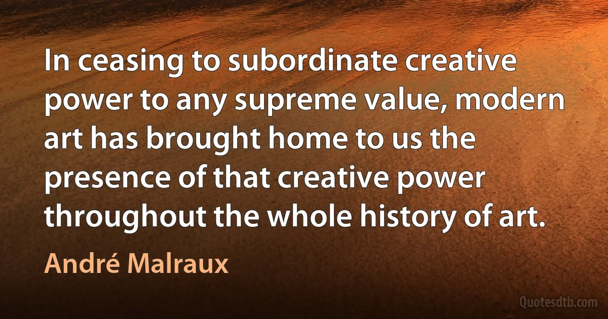 In ceasing to subordinate creative power to any supreme value, modern art has brought home to us the presence of that creative power throughout the whole history of art. (André Malraux)