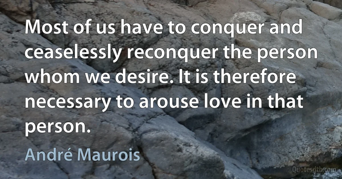 Most of us have to conquer and ceaselessly reconquer the person whom we desire. It is therefore necessary to arouse love in that person. (André Maurois)