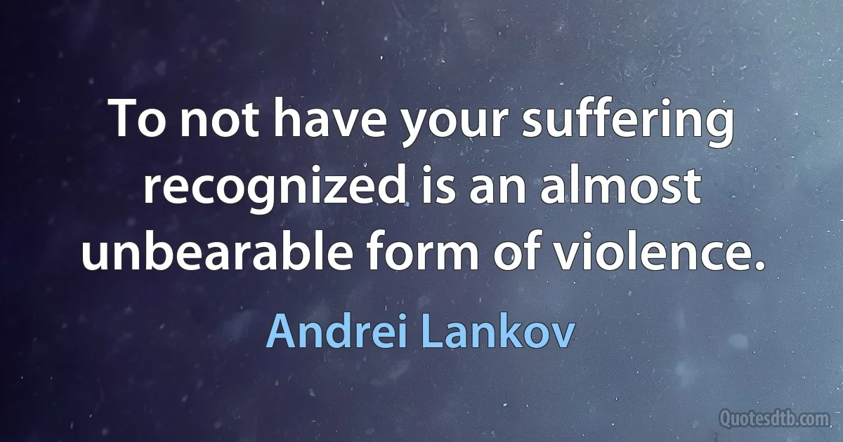 To not have your suffering recognized is an almost unbearable form of violence. (Andrei Lankov)