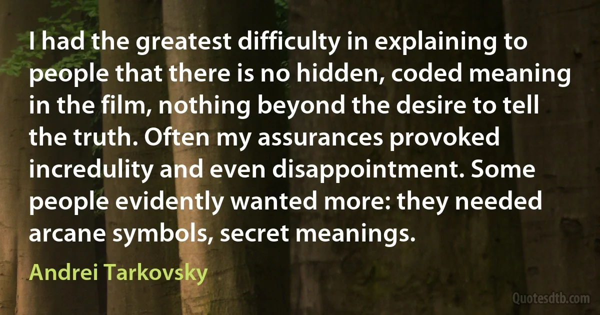 I had the greatest difficulty in explaining to people that there is no hidden, coded meaning in the film, nothing beyond the desire to tell the truth. Often my assurances provoked incredulity and even disappointment. Some people evidently wanted more: they needed arcane symbols, secret meanings. (Andrei Tarkovsky)