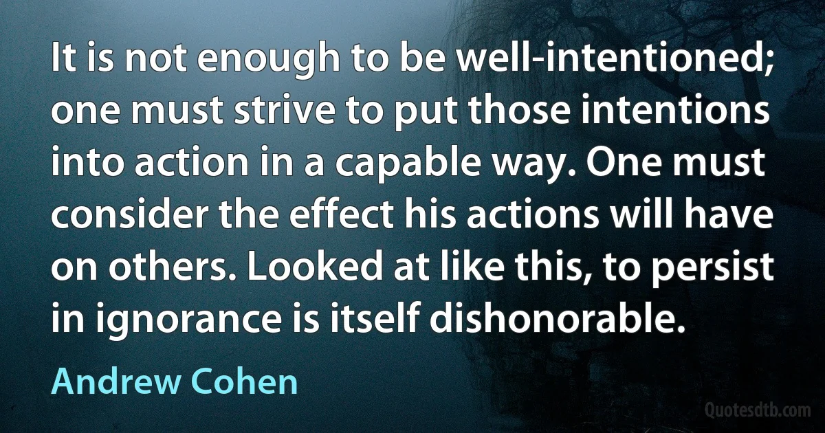 It is not enough to be well-intentioned; one must strive to put those intentions into action in a capable way. One must consider the effect his actions will have on others. Looked at like this, to persist in ignorance is itself dishonorable. (Andrew Cohen)