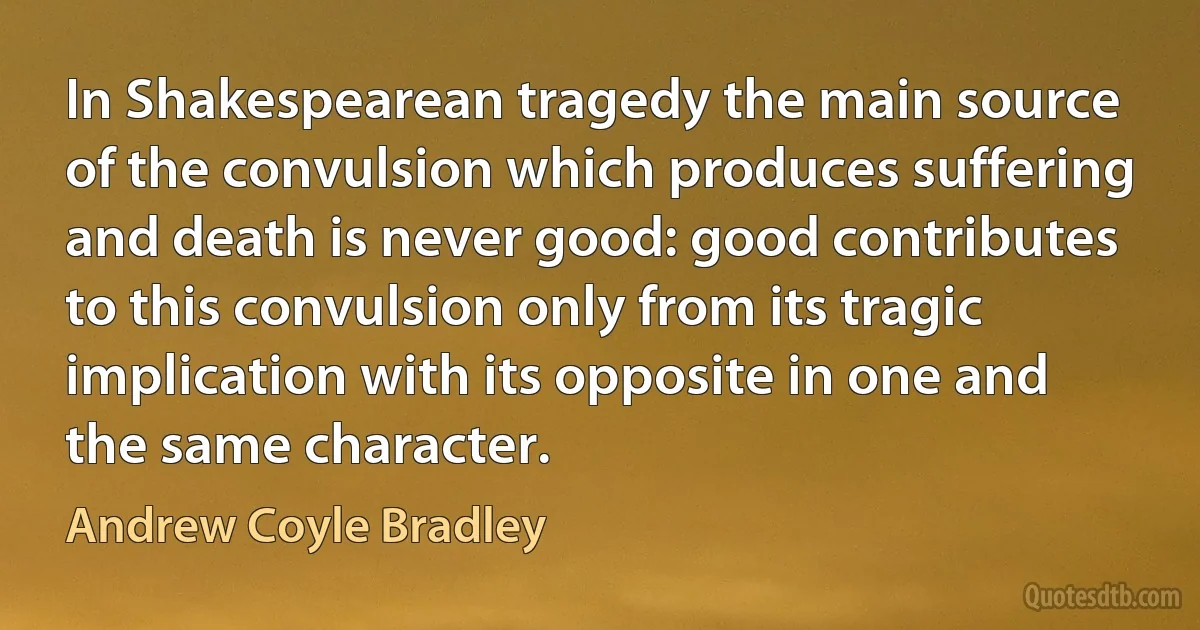 In Shakespearean tragedy the main source of the convulsion which produces suffering and death is never good: good contributes to this convulsion only from its tragic implication with its opposite in one and the same character. (Andrew Coyle Bradley)