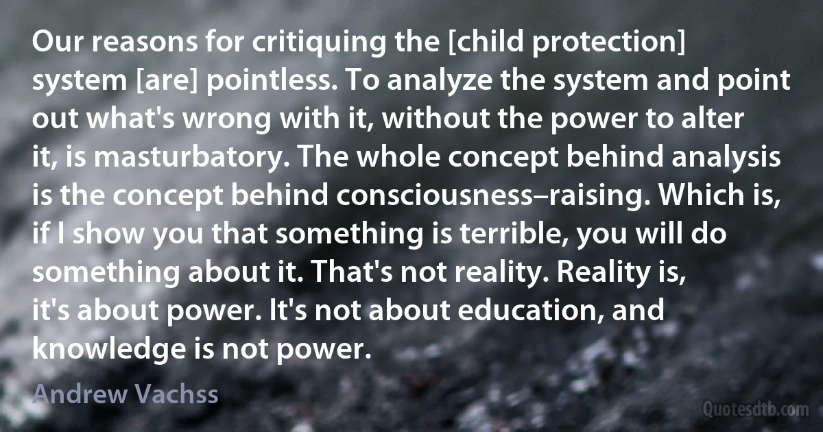 Our reasons for critiquing the [child protection] system [are] pointless. To analyze the system and point out what's wrong with it, without the power to alter it, is masturbatory. The whole concept behind analysis is the concept behind consciousness–raising. Which is, if I show you that something is terrible, you will do something about it. That's not reality. Reality is, it's about power. It's not about education, and knowledge is not power. (Andrew Vachss)